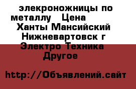 элекроножницы по металлу › Цена ­ 3 000 - Ханты-Мансийский, Нижневартовск г. Электро-Техника » Другое   